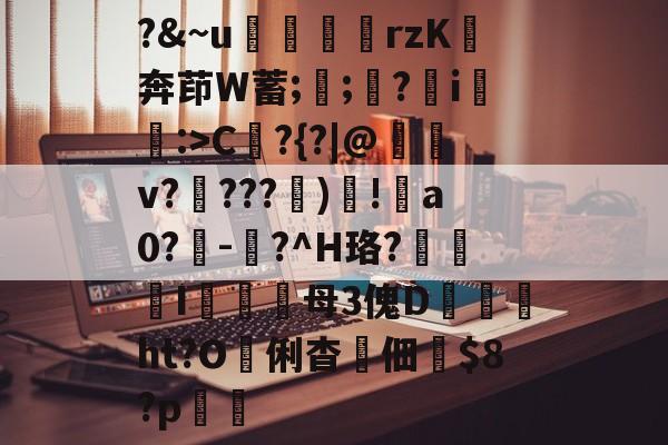 金年会网站-?&amp;~u╢脝rzK奔茚W蓄;誁;願?翧i猐潰:>C?{?|@儻v????幀)毸!犑a0?鰇-?^H珞?挓I硋母3傀D孖劚ht?O俐杳蟞佃掟$8?p聎的简单介绍